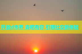 开放d市界 杏吧有你 引领社交新体验