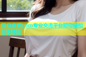 回归杏吧com专业交流平台助你轻松分享经验