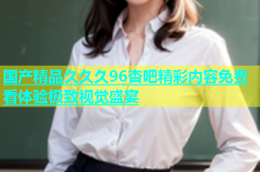 国产精品久久久96杏吧精彩内容免费看体验极致视觉盛宴