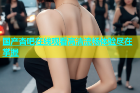 国产杏吧在线观看高清流畅体验尽在掌握