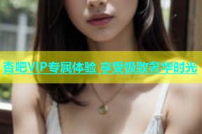 杏吧VIP专属体验 享受极致奢华时光