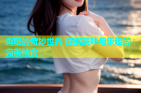 杏吧的奇妙世界 探索美味与乐趣的完美结合