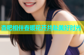 杏吧相伴春暖花开共赴美好时光