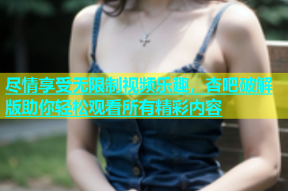 尽情享受无限制视频乐趣，杏吧破解版助你轻松观看所有精彩内容