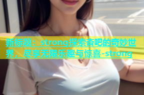 新标题：strong探索杏吧的奇妙世界，尽享无限乐趣与惊喜-strong