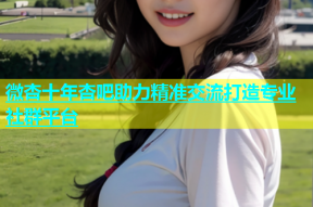 微杏十年杏吧助力精准交流打造专业社群平台