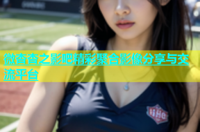 微杏杏之影吧精彩聚合影像分享与交流平台
