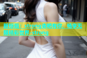 新标题：strong杏吧有你，畅享无限精彩世界-strong