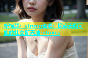 新标题：strong杏吧：探索无限可能的社交新天地-strong