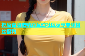 彬原杏离吧精彩互动社区尽享专属粉丝福利
