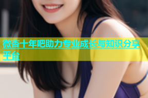 微杏十年吧助力专业成长与知识分享平台