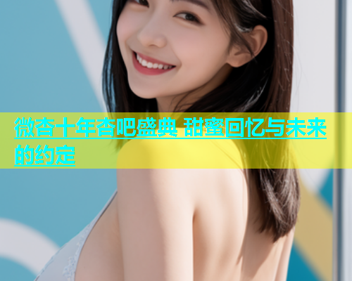 微杏十年杏吧盛典 甜蜜回忆与未来的约定  第2张