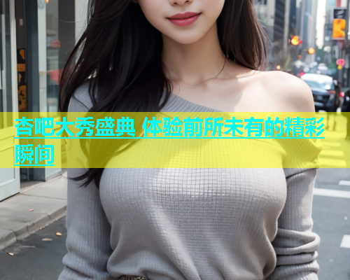 杏吧大秀盛典 体验前所未有的精彩瞬间  第1张