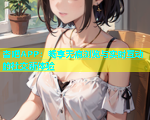 杏吧APP：畅享无痕浏览与实时互动的社交新体验  第1张