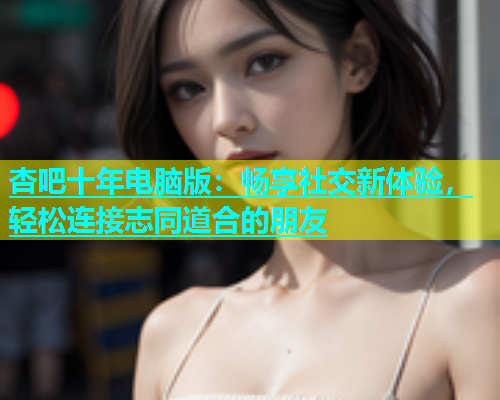 杏吧十年电脑版：畅享社交新体验，轻松连接志同道合的朋友  第1张