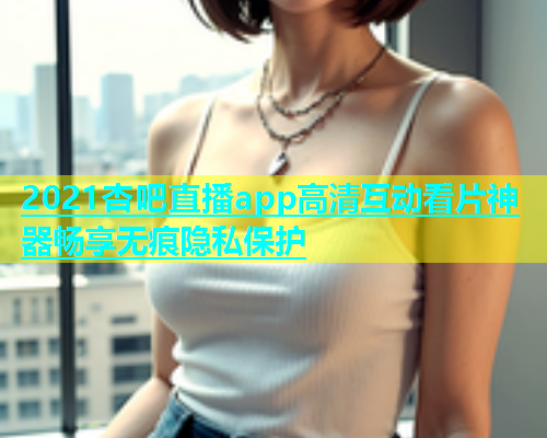 2021杏吧直播app高清互动看片神器畅享无痕隐私保护  第1张