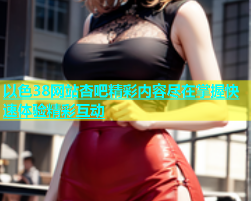 以色38网站杏吧精彩内容尽在掌握快速体验精彩互动  第1张