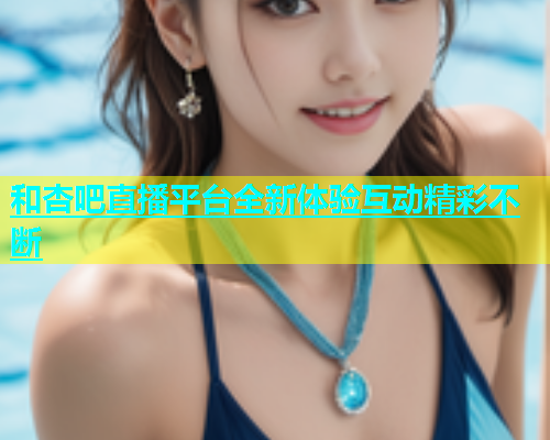 和杏吧直播平台全新体验互动精彩不断  第1张