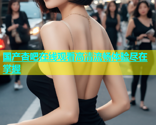 国产杏吧在线观看高清流畅体验尽在掌握  第1张