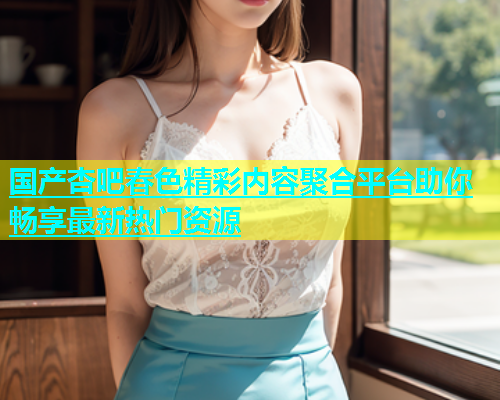 国产杏吧春色精彩内容聚合平台助你畅享最新热门资源  第1张