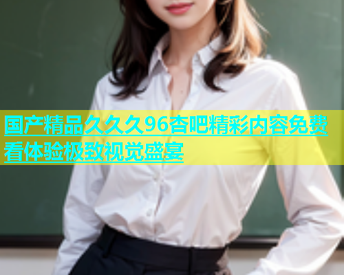 国产精品久久久96杏吧精彩内容免费看体验极致视觉盛宴  第1张