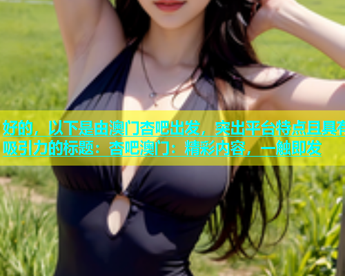 好的，以下是由澳门杏吧出发，突出平台特点且具有吸引力的标题：杏吧澳门：精彩内容，一触即发  第1张
