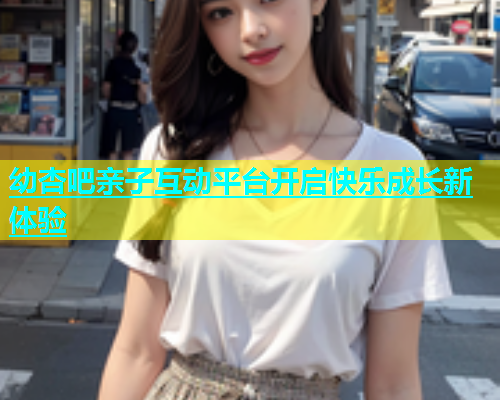 幼杏吧亲子互动平台开启快乐成长新体验  第1张